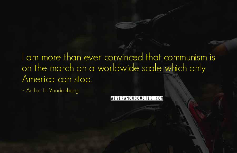Arthur H. Vandenberg Quotes: I am more than ever convinced that communism is on the march on a worldwide scale which only America can stop.
