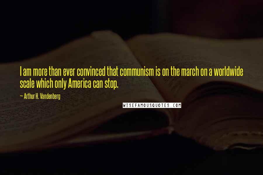 Arthur H. Vandenberg Quotes: I am more than ever convinced that communism is on the march on a worldwide scale which only America can stop.