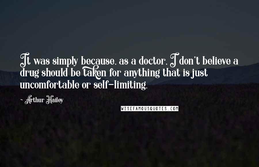 Arthur Hailey Quotes: It was simply because, as a doctor, I don't believe a drug should be taken for anything that is just uncomfortable or self-limiting.