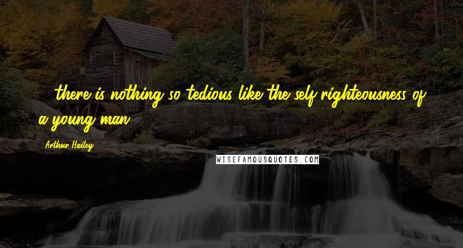 Arthur Hailey Quotes: ... there is nothing so tedious like the self-righteousness of a young man.