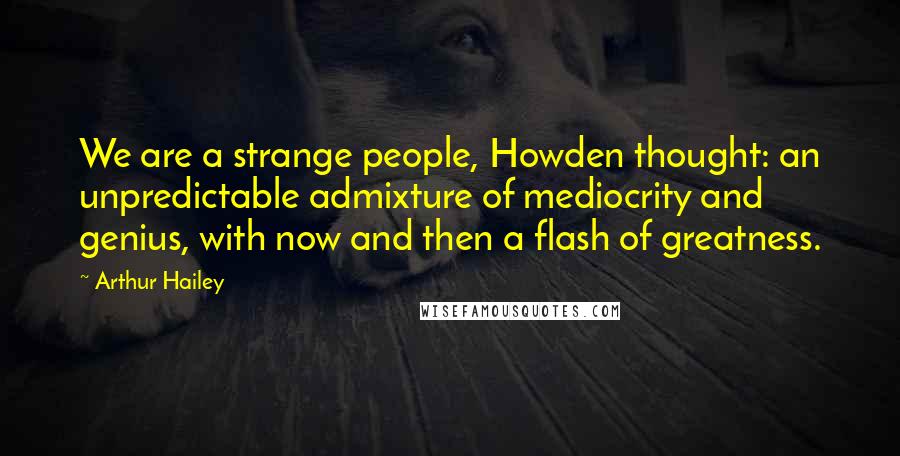 Arthur Hailey Quotes: We are a strange people, Howden thought: an unpredictable admixture of mediocrity and genius, with now and then a flash of greatness.