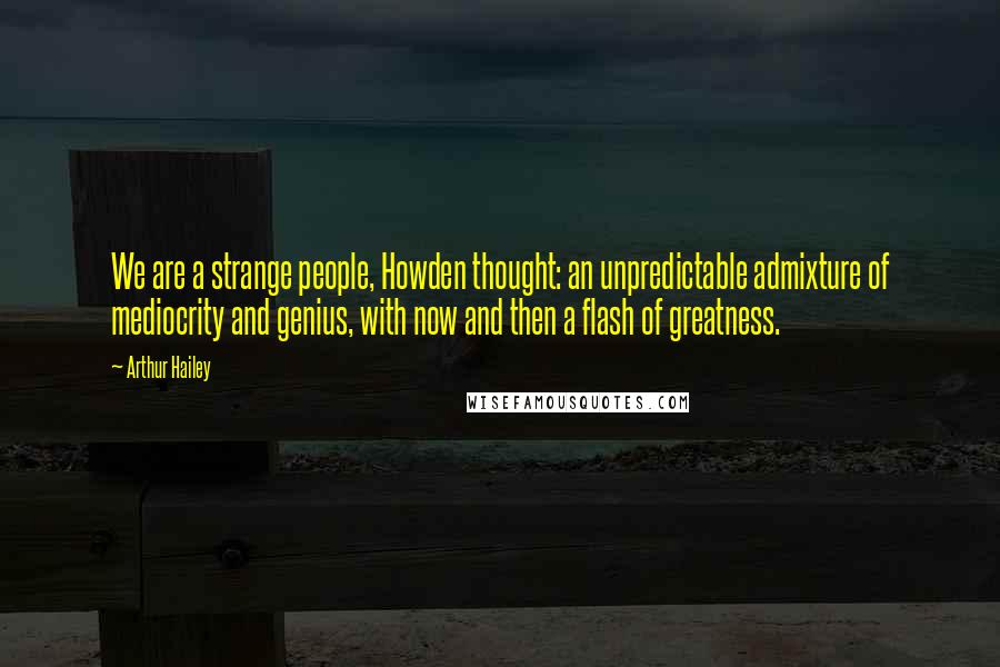 Arthur Hailey Quotes: We are a strange people, Howden thought: an unpredictable admixture of mediocrity and genius, with now and then a flash of greatness.