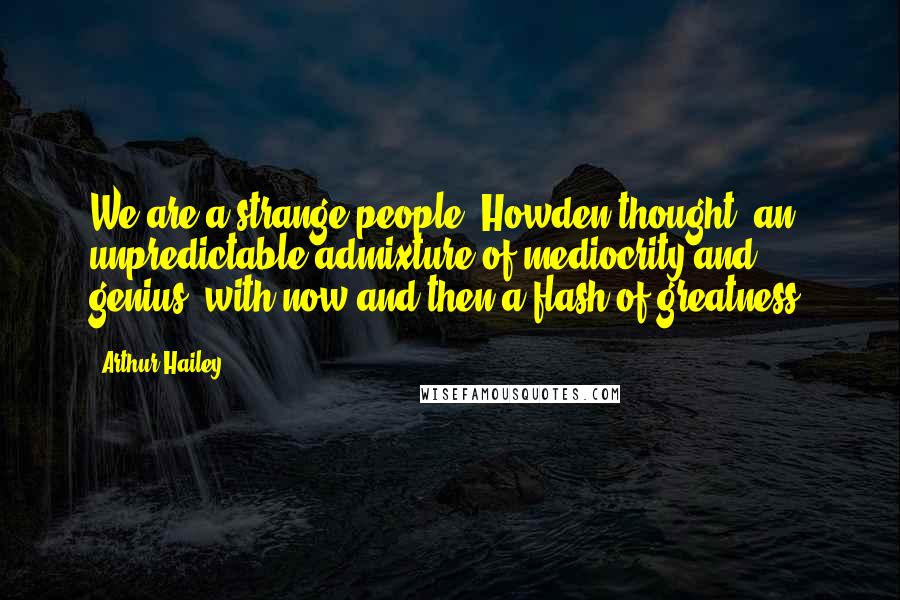 Arthur Hailey Quotes: We are a strange people, Howden thought: an unpredictable admixture of mediocrity and genius, with now and then a flash of greatness.