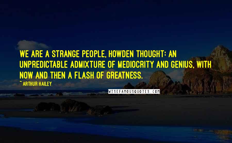 Arthur Hailey Quotes: We are a strange people, Howden thought: an unpredictable admixture of mediocrity and genius, with now and then a flash of greatness.