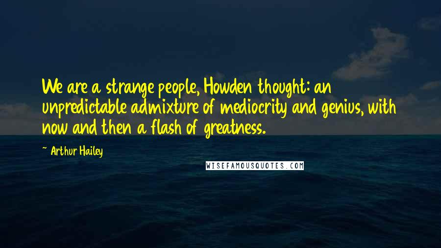 Arthur Hailey Quotes: We are a strange people, Howden thought: an unpredictable admixture of mediocrity and genius, with now and then a flash of greatness.