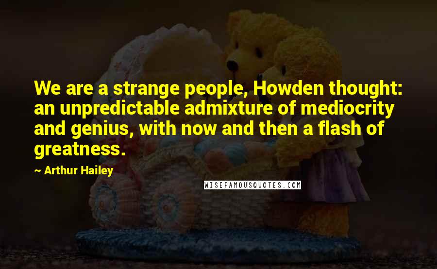 Arthur Hailey Quotes: We are a strange people, Howden thought: an unpredictable admixture of mediocrity and genius, with now and then a flash of greatness.