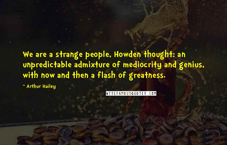 Arthur Hailey Quotes: We are a strange people, Howden thought: an unpredictable admixture of mediocrity and genius, with now and then a flash of greatness.