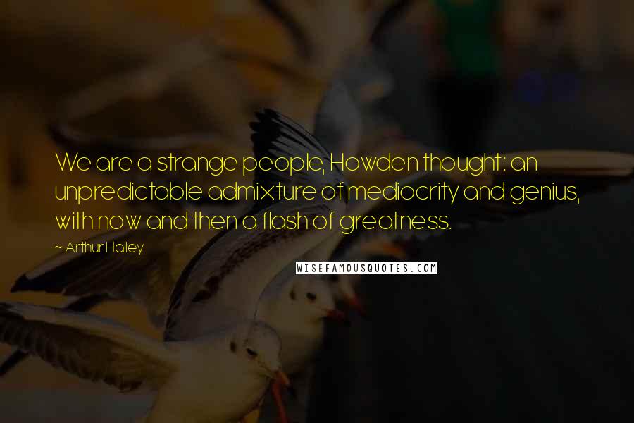 Arthur Hailey Quotes: We are a strange people, Howden thought: an unpredictable admixture of mediocrity and genius, with now and then a flash of greatness.