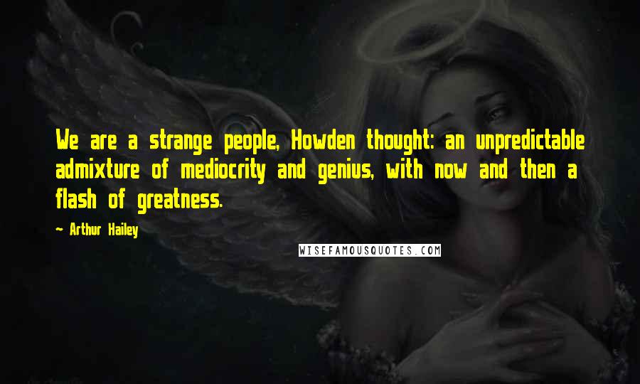 Arthur Hailey Quotes: We are a strange people, Howden thought: an unpredictable admixture of mediocrity and genius, with now and then a flash of greatness.