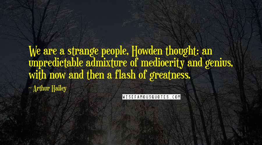 Arthur Hailey Quotes: We are a strange people, Howden thought: an unpredictable admixture of mediocrity and genius, with now and then a flash of greatness.