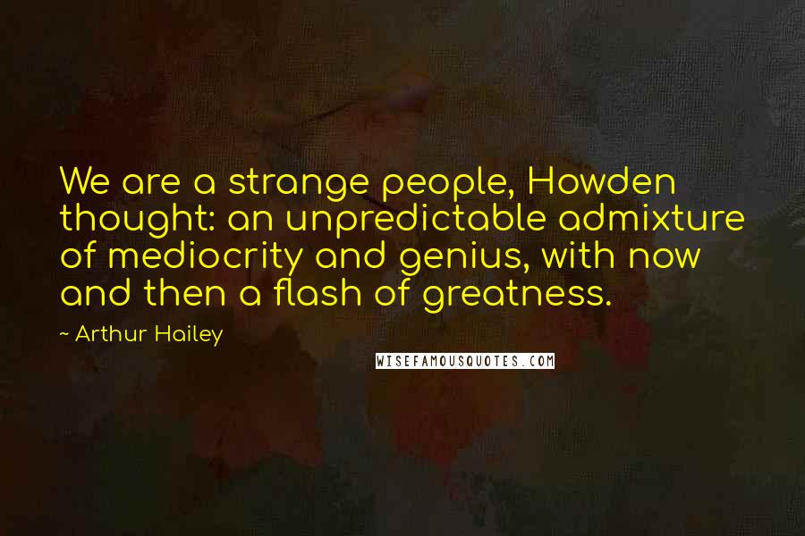 Arthur Hailey Quotes: We are a strange people, Howden thought: an unpredictable admixture of mediocrity and genius, with now and then a flash of greatness.