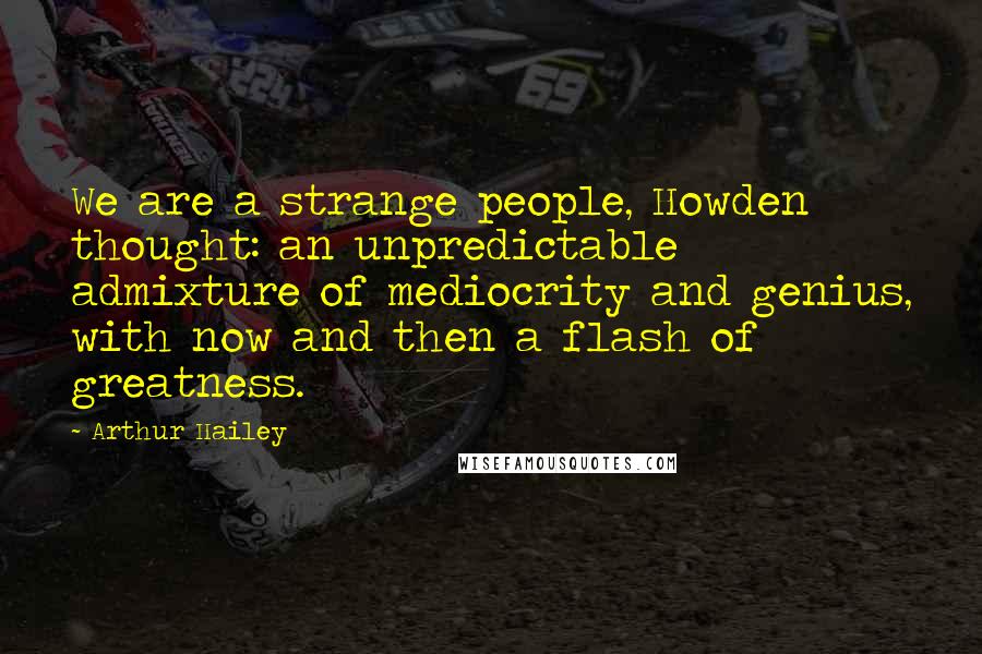Arthur Hailey Quotes: We are a strange people, Howden thought: an unpredictable admixture of mediocrity and genius, with now and then a flash of greatness.