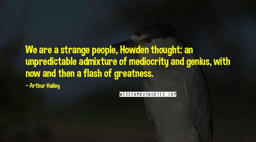 Arthur Hailey Quotes: We are a strange people, Howden thought: an unpredictable admixture of mediocrity and genius, with now and then a flash of greatness.