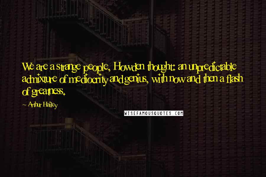 Arthur Hailey Quotes: We are a strange people, Howden thought: an unpredictable admixture of mediocrity and genius, with now and then a flash of greatness.