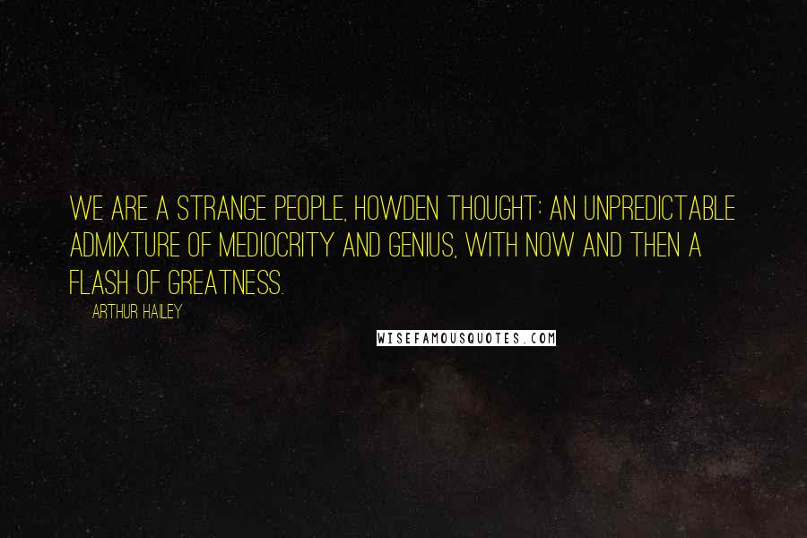 Arthur Hailey Quotes: We are a strange people, Howden thought: an unpredictable admixture of mediocrity and genius, with now and then a flash of greatness.