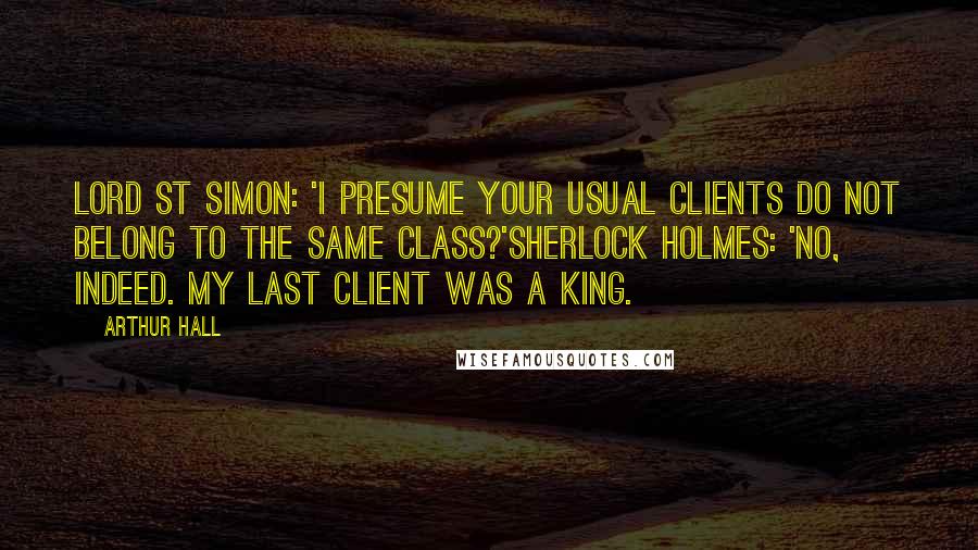 Arthur Hall Quotes: Lord St Simon: 'I presume your usual clients do not belong to the same class?'Sherlock Holmes: 'No, indeed. My last client was a king.