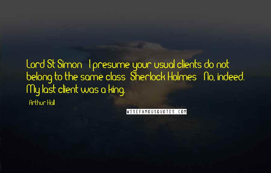 Arthur Hall Quotes: Lord St Simon: 'I presume your usual clients do not belong to the same class?'Sherlock Holmes: 'No, indeed. My last client was a king.