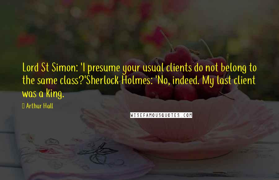 Arthur Hall Quotes: Lord St Simon: 'I presume your usual clients do not belong to the same class?'Sherlock Holmes: 'No, indeed. My last client was a king.