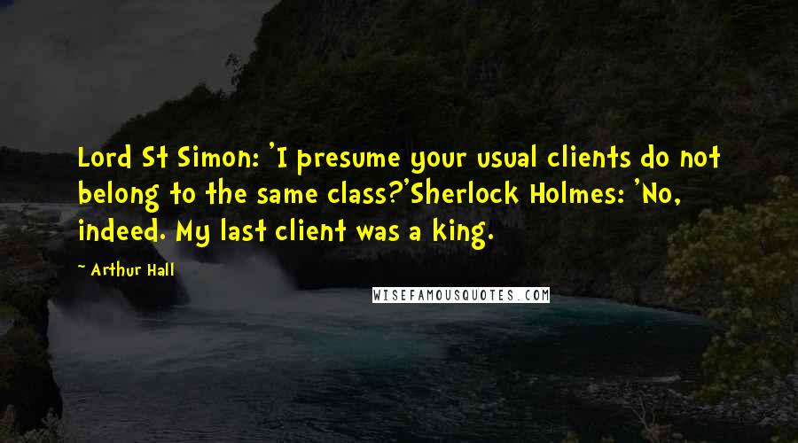 Arthur Hall Quotes: Lord St Simon: 'I presume your usual clients do not belong to the same class?'Sherlock Holmes: 'No, indeed. My last client was a king.