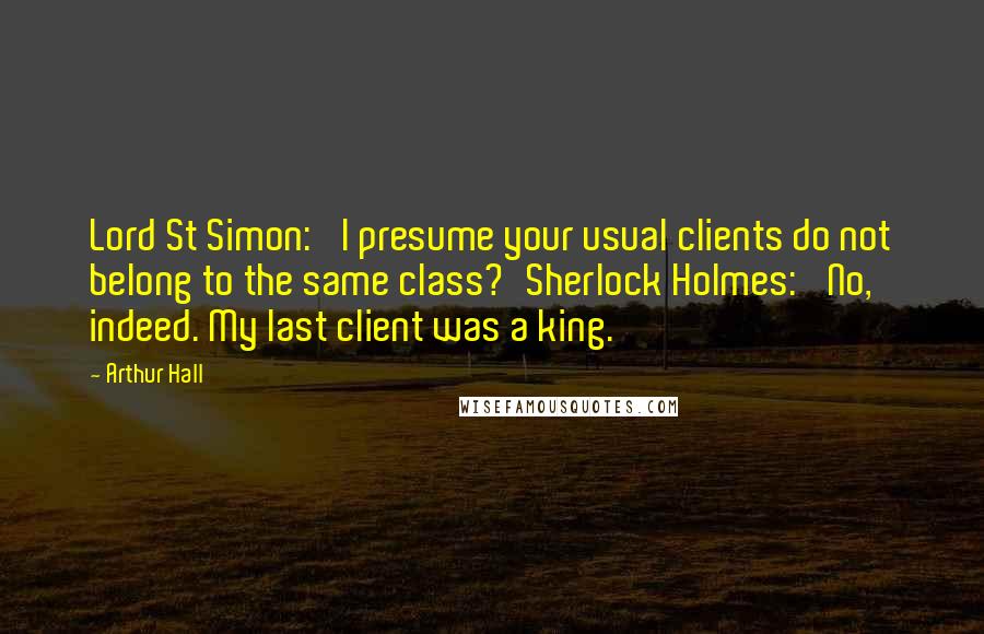 Arthur Hall Quotes: Lord St Simon: 'I presume your usual clients do not belong to the same class?'Sherlock Holmes: 'No, indeed. My last client was a king.