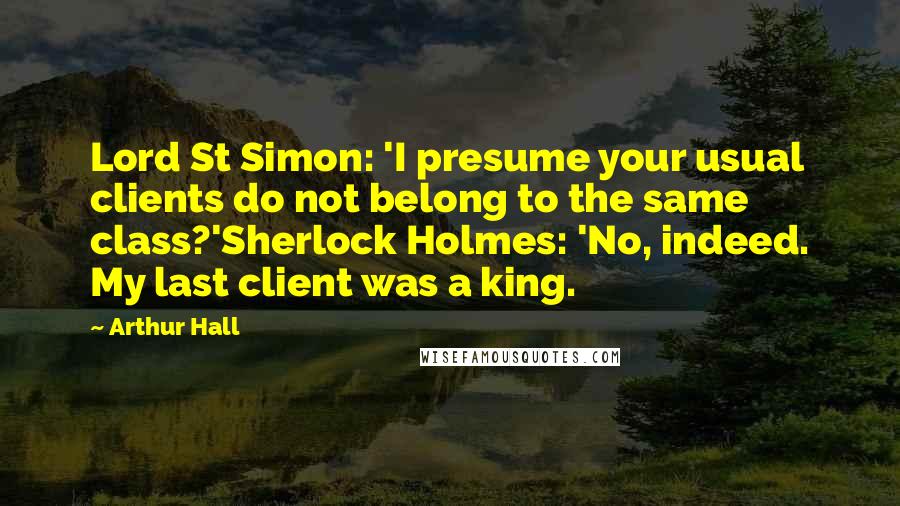 Arthur Hall Quotes: Lord St Simon: 'I presume your usual clients do not belong to the same class?'Sherlock Holmes: 'No, indeed. My last client was a king.