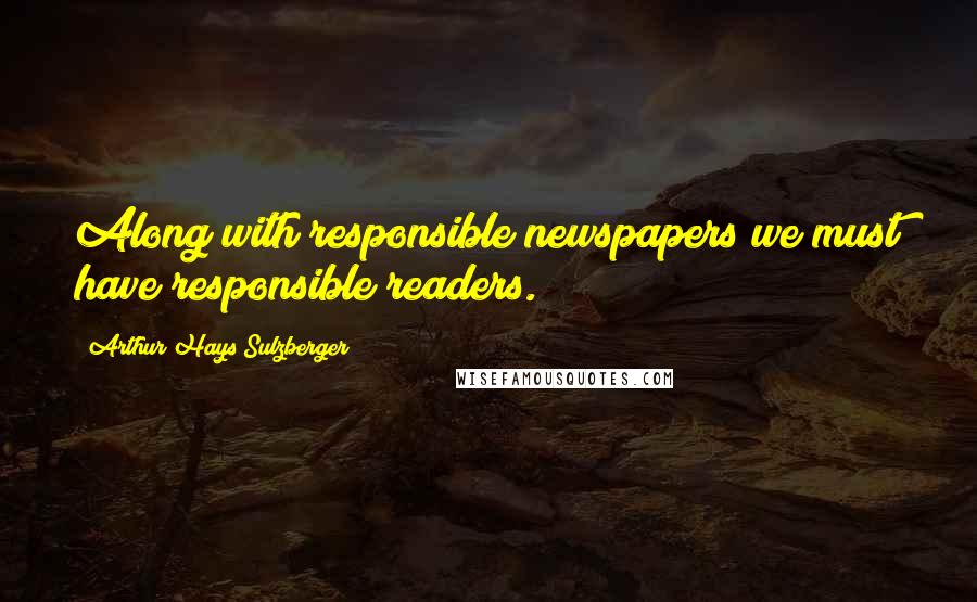 Arthur Hays Sulzberger Quotes: Along with responsible newspapers we must have responsible readers.