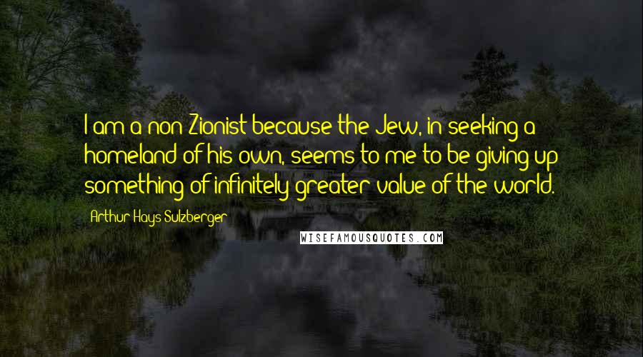 Arthur Hays Sulzberger Quotes: I am a non Zionist because the Jew, in seeking a homeland of his own, seems to me to be giving up something of infinitely greater value of the world.