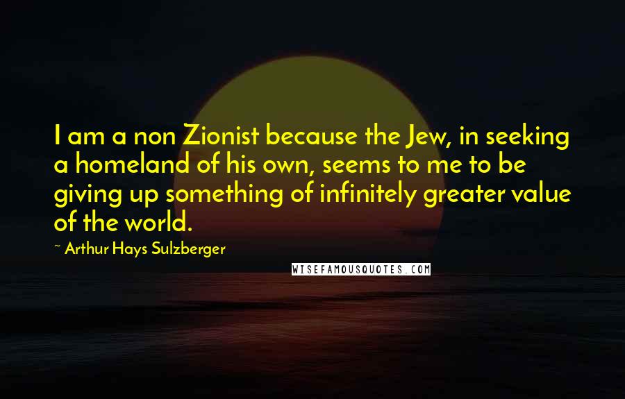 Arthur Hays Sulzberger Quotes: I am a non Zionist because the Jew, in seeking a homeland of his own, seems to me to be giving up something of infinitely greater value of the world.