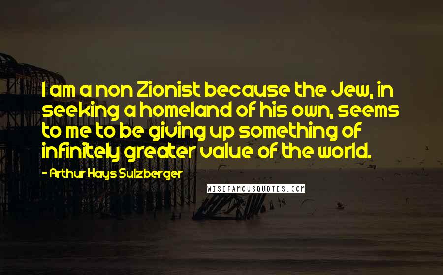 Arthur Hays Sulzberger Quotes: I am a non Zionist because the Jew, in seeking a homeland of his own, seems to me to be giving up something of infinitely greater value of the world.