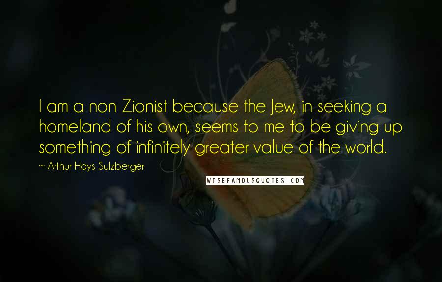 Arthur Hays Sulzberger Quotes: I am a non Zionist because the Jew, in seeking a homeland of his own, seems to me to be giving up something of infinitely greater value of the world.