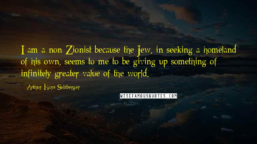 Arthur Hays Sulzberger Quotes: I am a non Zionist because the Jew, in seeking a homeland of his own, seems to me to be giving up something of infinitely greater value of the world.