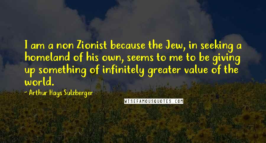 Arthur Hays Sulzberger Quotes: I am a non Zionist because the Jew, in seeking a homeland of his own, seems to me to be giving up something of infinitely greater value of the world.