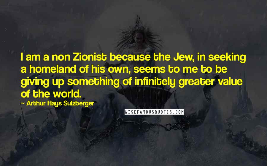 Arthur Hays Sulzberger Quotes: I am a non Zionist because the Jew, in seeking a homeland of his own, seems to me to be giving up something of infinitely greater value of the world.