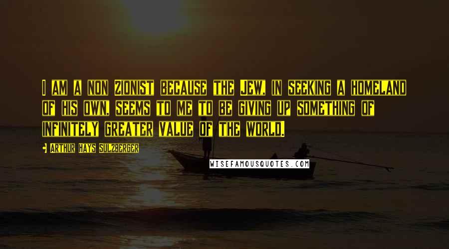 Arthur Hays Sulzberger Quotes: I am a non Zionist because the Jew, in seeking a homeland of his own, seems to me to be giving up something of infinitely greater value of the world.