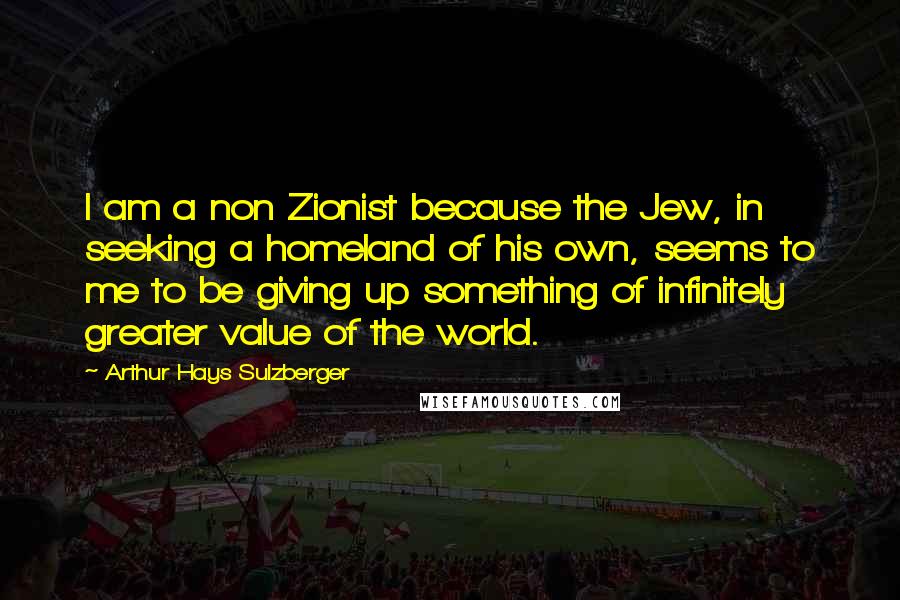 Arthur Hays Sulzberger Quotes: I am a non Zionist because the Jew, in seeking a homeland of his own, seems to me to be giving up something of infinitely greater value of the world.