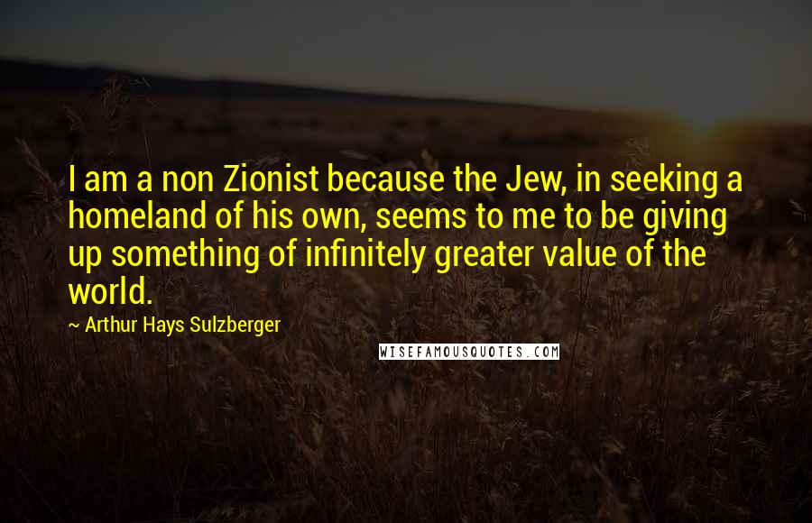 Arthur Hays Sulzberger Quotes: I am a non Zionist because the Jew, in seeking a homeland of his own, seems to me to be giving up something of infinitely greater value of the world.