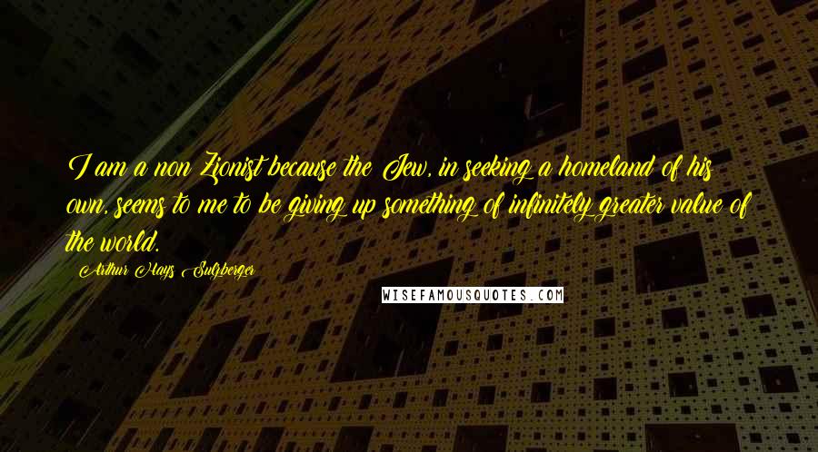 Arthur Hays Sulzberger Quotes: I am a non Zionist because the Jew, in seeking a homeland of his own, seems to me to be giving up something of infinitely greater value of the world.