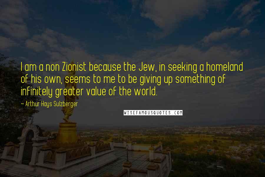 Arthur Hays Sulzberger Quotes: I am a non Zionist because the Jew, in seeking a homeland of his own, seems to me to be giving up something of infinitely greater value of the world.