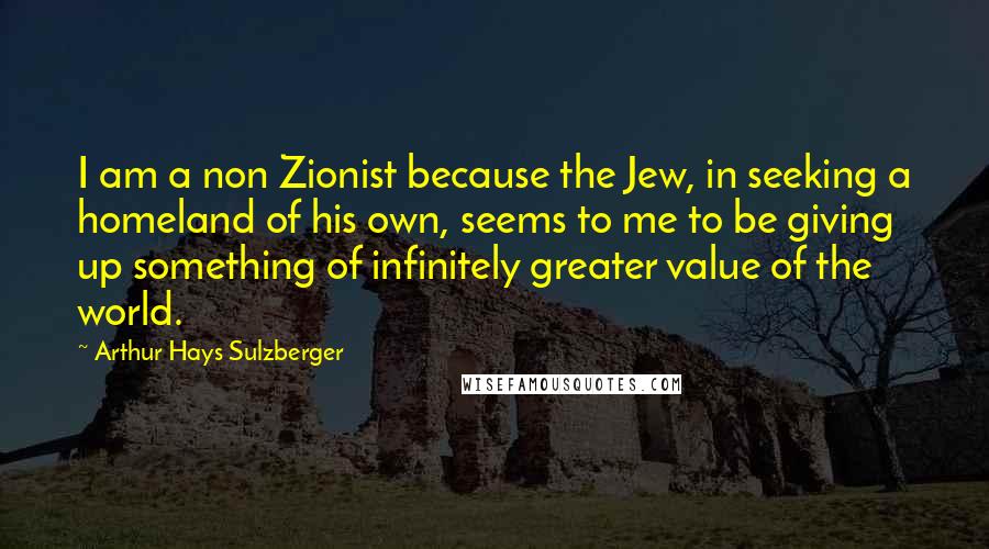 Arthur Hays Sulzberger Quotes: I am a non Zionist because the Jew, in seeking a homeland of his own, seems to me to be giving up something of infinitely greater value of the world.