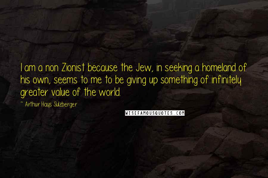 Arthur Hays Sulzberger Quotes: I am a non Zionist because the Jew, in seeking a homeland of his own, seems to me to be giving up something of infinitely greater value of the world.