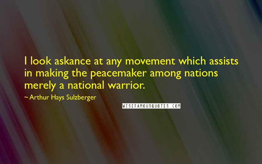 Arthur Hays Sulzberger Quotes: I look askance at any movement which assists in making the peacemaker among nations merely a national warrior.