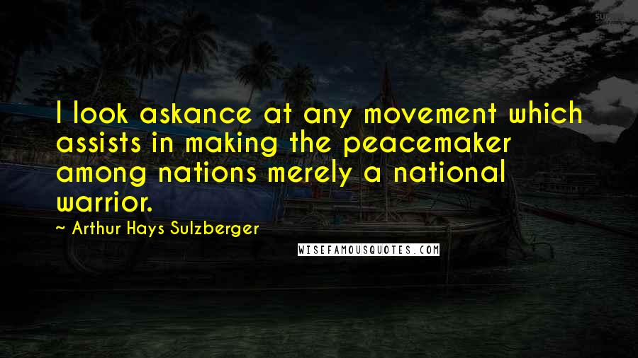 Arthur Hays Sulzberger Quotes: I look askance at any movement which assists in making the peacemaker among nations merely a national warrior.