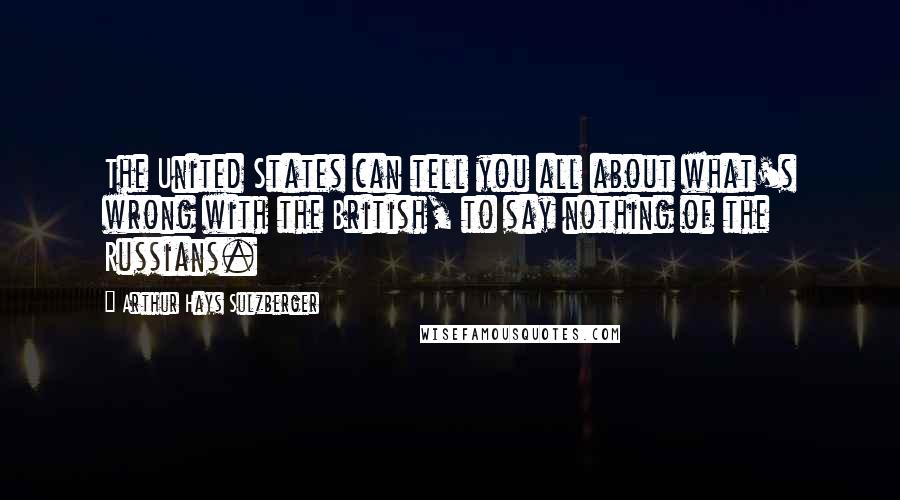 Arthur Hays Sulzberger Quotes: The United States can tell you all about what's wrong with the British, to say nothing of the Russians.