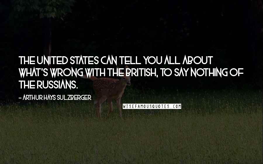 Arthur Hays Sulzberger Quotes: The United States can tell you all about what's wrong with the British, to say nothing of the Russians.