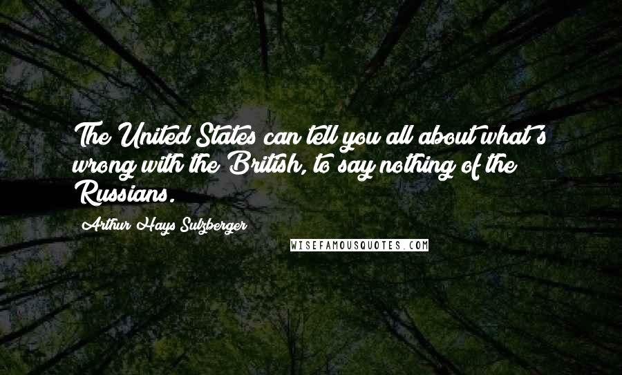 Arthur Hays Sulzberger Quotes: The United States can tell you all about what's wrong with the British, to say nothing of the Russians.