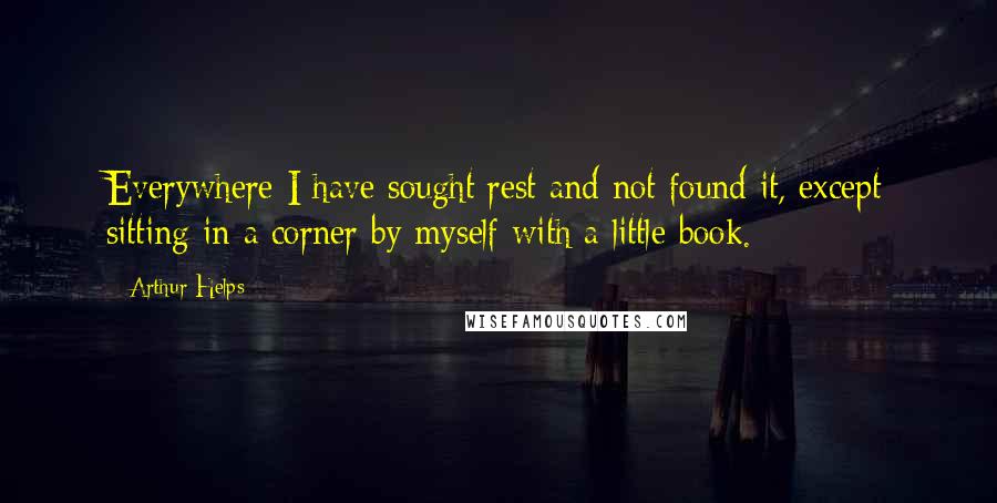 Arthur Helps Quotes: Everywhere I have sought rest and not found it, except sitting in a corner by myself with a little book.