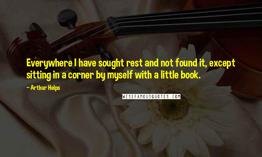 Arthur Helps Quotes: Everywhere I have sought rest and not found it, except sitting in a corner by myself with a little book.