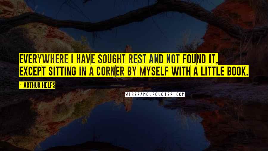 Arthur Helps Quotes: Everywhere I have sought rest and not found it, except sitting in a corner by myself with a little book.