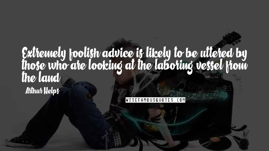 Arthur Helps Quotes: Extremely foolish advice is likely to be uttered by those who are looking at the laboring vessel from the land.