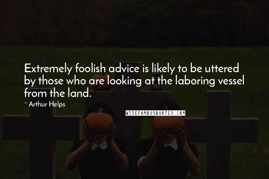 Arthur Helps Quotes: Extremely foolish advice is likely to be uttered by those who are looking at the laboring vessel from the land.